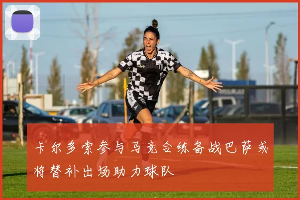 卡尔多索参与马竞合练备战巴萨或将替补出场助力球队