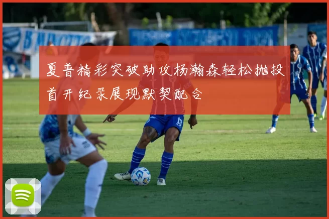 夏普精彩突破助攻杨瀚森轻松抛投首开纪录展现默契配合