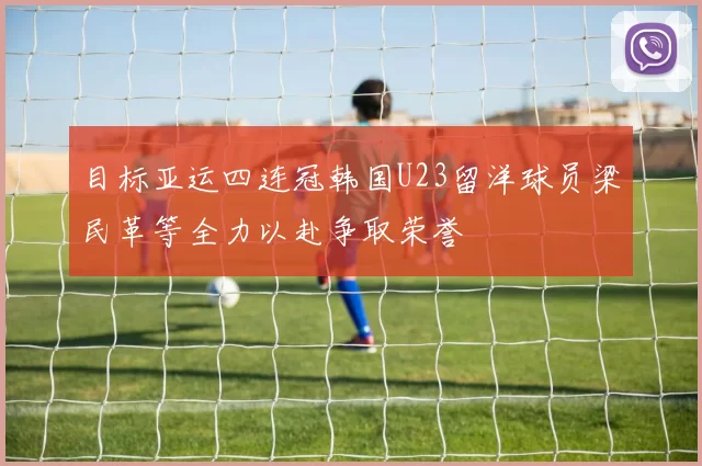 目标亚运四连冠韩国U23留洋球员梁民革等全力以赴争取荣誉