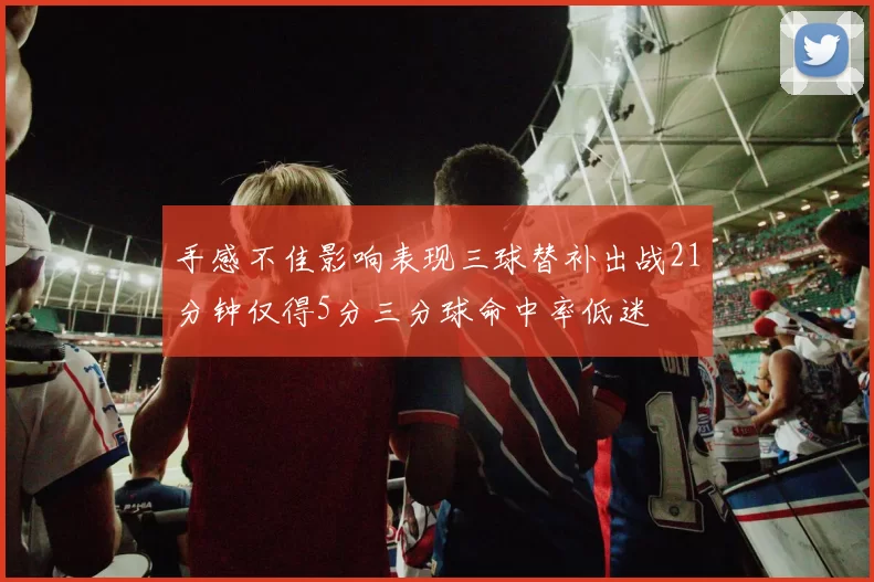 手感不佳影响表现三球替补出战21分钟仅得5分三分球命中率低迷