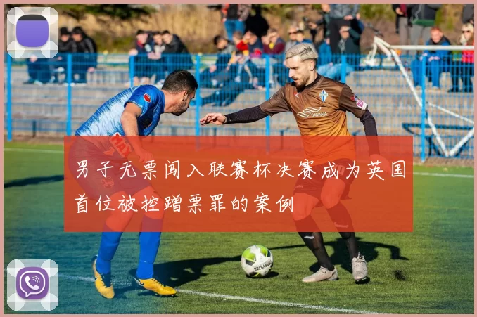 男子无票闯入联赛杯决赛成为英国首位被控蹭票罪的案例