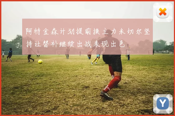 阿特金森计划提前换主力米切尔坚持让替补继续出战表现出色
