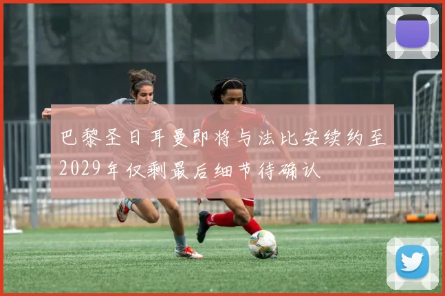 巴黎圣日耳曼即将与法比安续约至2029年仅剩最后细节待确认