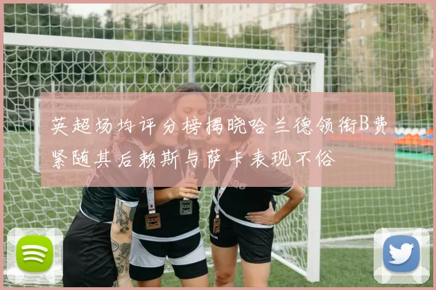 英超场均评分榜揭晓哈兰德领衔B费紧随其后赖斯与萨卡表现不俗