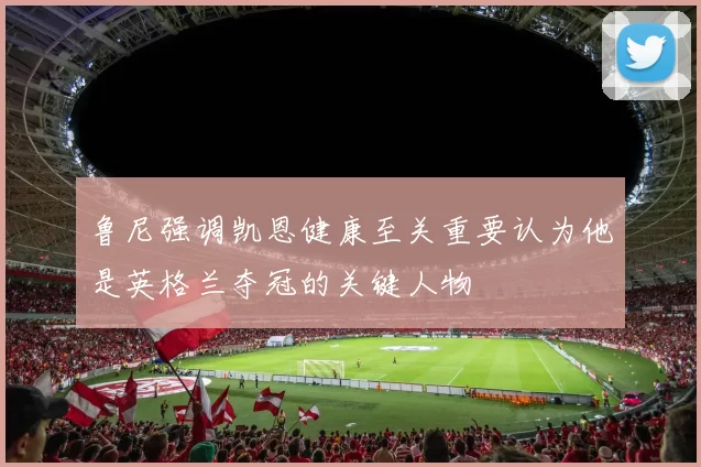 鲁尼强调凯恩健康至关重要认为他是英格兰夺冠的关键人物