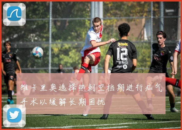 维卡里奥选择热刺空档期进行疝气手术以缓解长期困扰