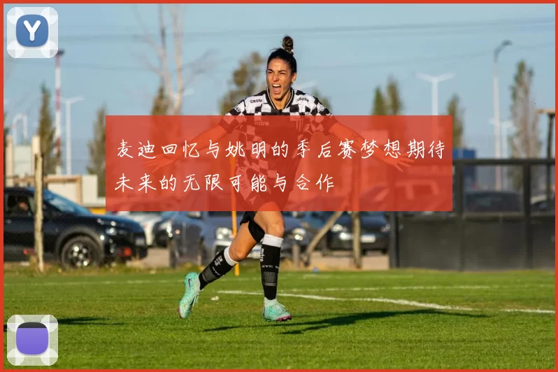麦迪回忆与姚明的季后赛梦想期待未来的无限可能与合作