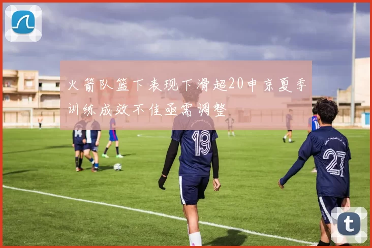火箭队篮下表现下滑超20申京夏季训练成效不佳亟需调整