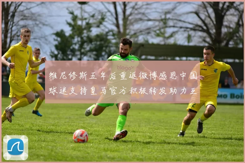 维尼修斯五年后重返微博感恩中国球迷支持皇马官方积极转发助力互动