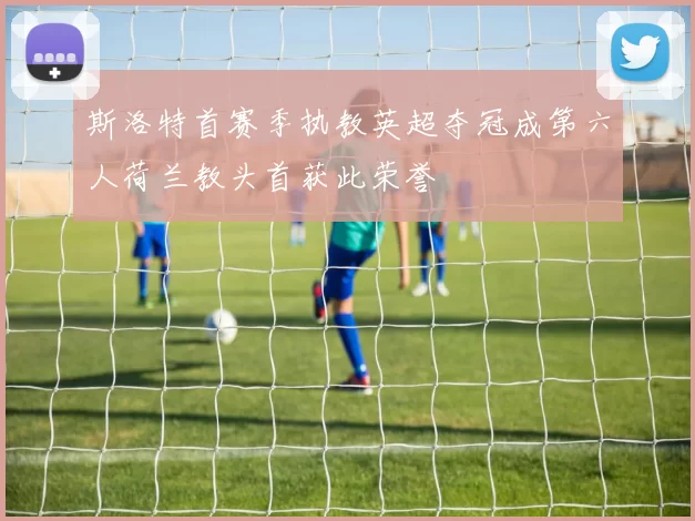 斯洛特首赛季执教英超夺冠成第六人荷兰教头首获此荣誉