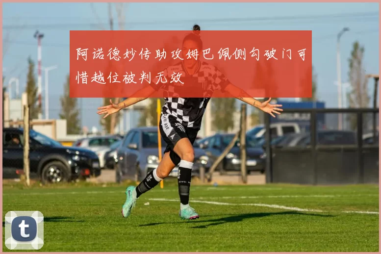 阿诺德妙传助攻姆巴佩侧勾破门可惜越位被判无效