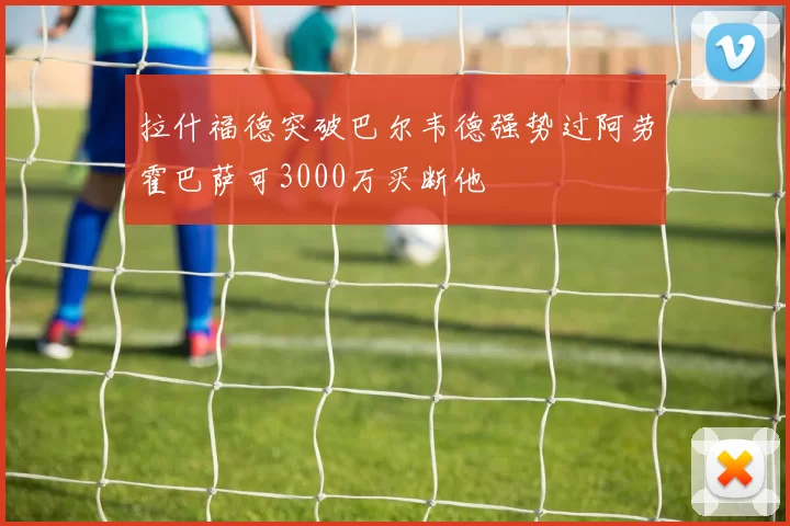 拉什福德突破巴尔韦德强势过阿劳霍巴萨可3000万买断他