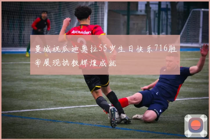 曼城祝瓜迪奥拉55岁生日快乐716胜率展现执教辉煌成就