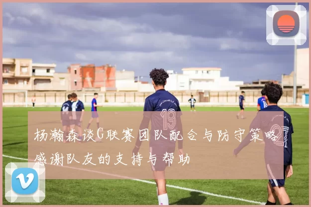 杨瀚森谈G联赛团队配合与防守策略感谢队友的支持与帮助