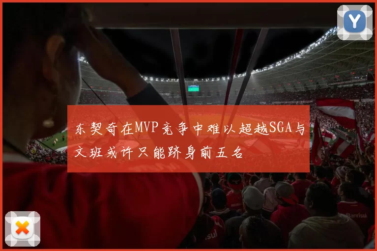 东契奇在MVP竞争中难以超越SGA与文班或许只能跻身前五名